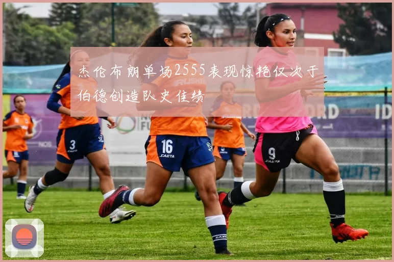 杰伦布朗单场2555表现惊艳仅次于伯德创造队史佳绩