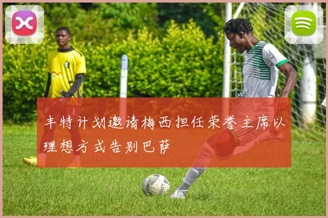 丰特计划邀请梅西担任荣誉主席以理想方式告别巴萨