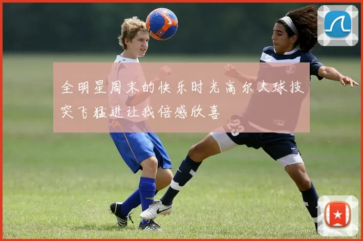 全明星周末的快乐时光高尔夫球技突飞猛进让我倍感欣喜