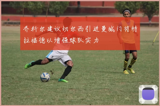 乔科尔建议切尔西引进曼城门将特拉福德以增强球队实力