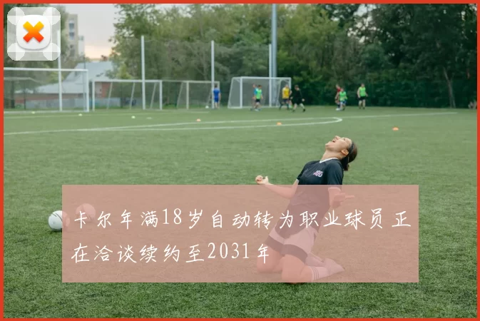 卡尔年满18岁自动转为职业球员正在洽谈续约至2031年