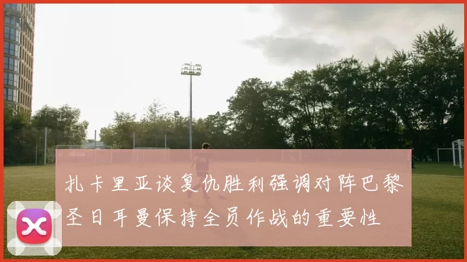 扎卡里亚谈复仇胜利强调对阵巴黎圣日耳曼保持全员作战的重要性