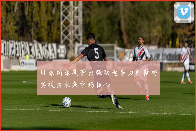 贝尔纳尔展现出强劲竞争力巴萨将其视为未来中场核心