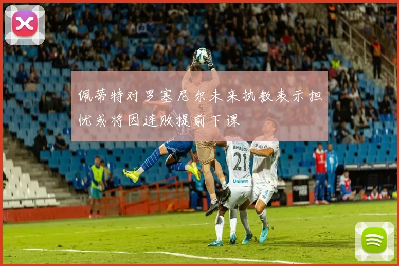 佩蒂特对罗塞尼尔未来执教表示担忧或将因连败提前下课