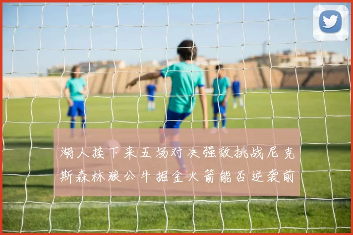 湖人接下来五场对决强敌挑战尼克斯森林狼公牛掘金火箭能否逆袭前五