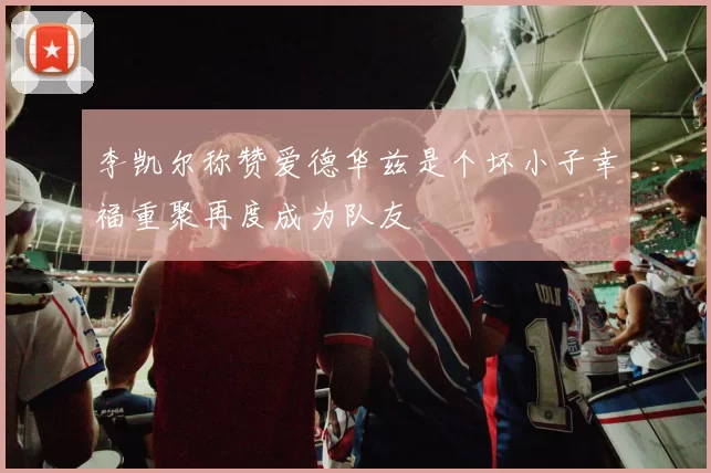 李凯尔称赞爱德华兹是个坏小子幸福重聚再度成为队友