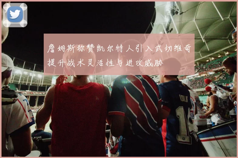 詹姆斯称赞凯尔特人引入武切维奇提升战术灵活性与进攻威胁