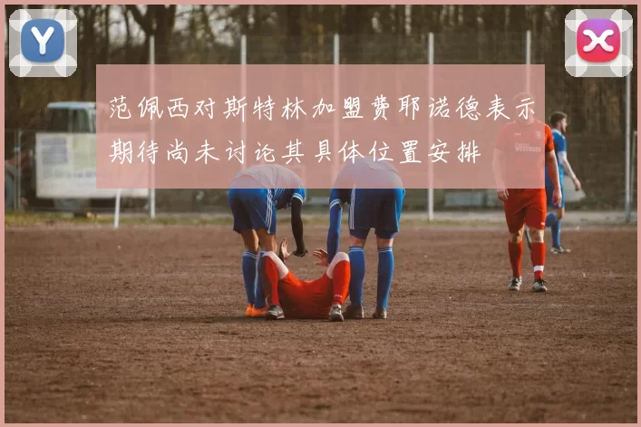 范佩西对斯特林加盟费耶诺德表示期待尚未讨论其具体位置安排