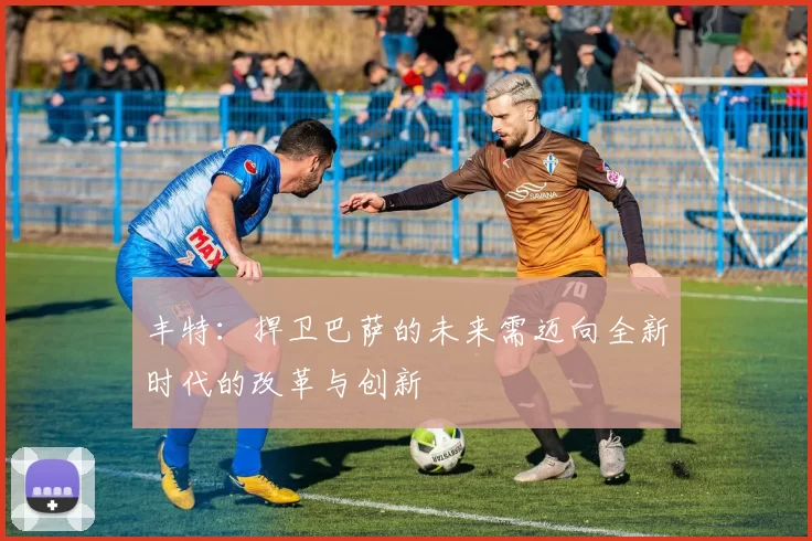 丰特：捍卫巴萨的未来需迈向全新时代的改革与创新