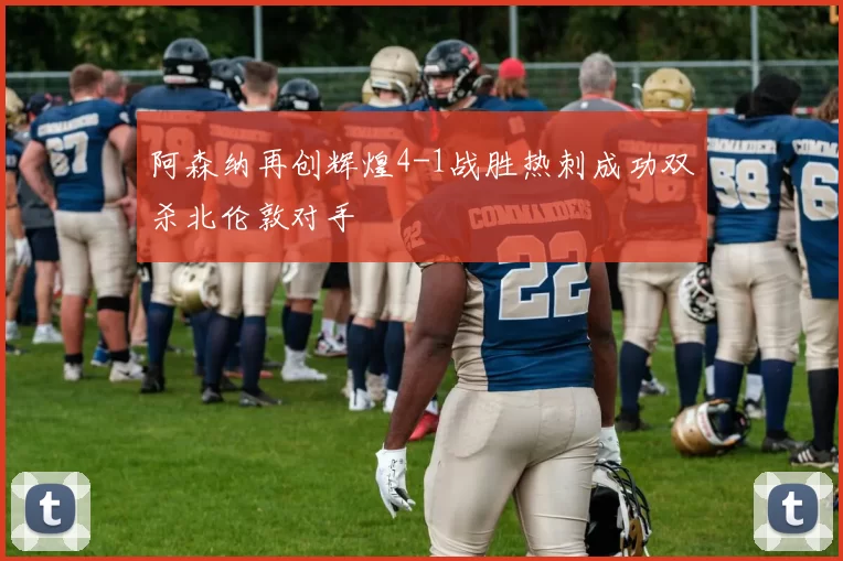 阿森纳再创辉煌4-1战胜热刺成功双杀北伦敦对手
