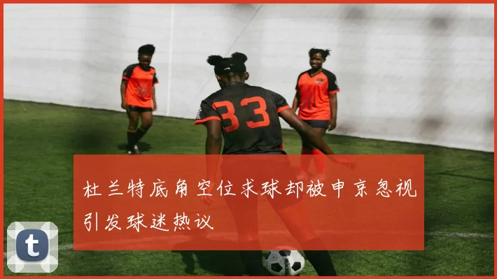 杜兰特底角空位求球却被申京忽视引发球迷热议