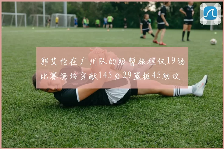 郭艾伦在广州队的短暂旅程仅19场比赛场均贡献145分29篮板45助攻