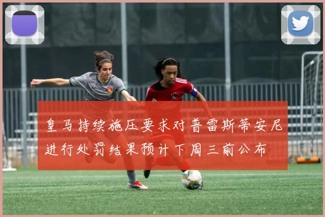 皇马持续施压要求对普雷斯蒂安尼进行处罚结果预计下周三前公布