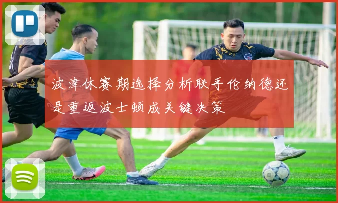 波津休赛期选择分析联手伦纳德还是重返波士顿成关键决策
