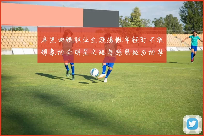 库里回顾职业生涯感慨年轻时不敢想象的全明星之路与感恩经历的每一步