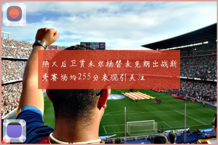 热火后卫贾米尔杨替麦克朗出战新秀赛场均255分表现引关注