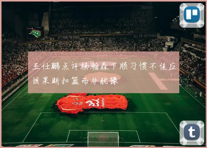 王仕鹏点评杨瀚森下顺习惯不佳应该果断扣篮而非犹豫