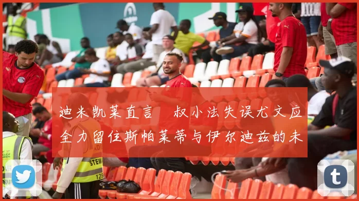 迪米凯莱直言囧叔小法失误尤文应全力留住斯帕莱蒂与伊尔迪兹的未来分析
